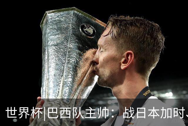 世界杯|巴西队主帅：战日本加时、点球都有预案