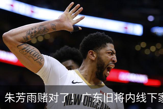 朱芳雨赌对了！广东旧将内线下家曝光，已拒绝NBA马刺合同！